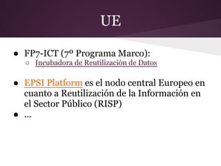 UE
● FP7-ICT (7º Programa Marco):
○ Incubadora de Reutilización de Datos
● EPSI Platform es el nodo central Europeo en
cuanto a Reutilización de la Información en
el Sector Público (RISP)
● ...
 