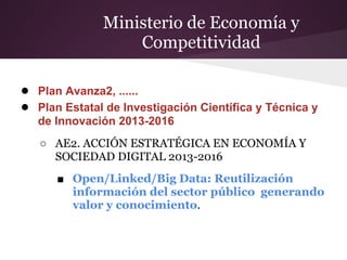 Ministerio de Economía y
Competitividad
● Plan Avanza2, ......
● Plan Estatal de Investigación Científica y Técnica y
de Innovación 2013-2016
○ AE2. ACCIÓN ESTRATÉGICA EN ECONOMÍA Y
SOCIEDAD DIGITAL 2013-2016
■ Open/Linked/Big Data: Reutilización
información del sector público generando
valor y conocimiento.
 