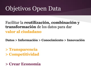 Objetivos Open Data
Facilitar la reutilización, combinación y
transformación de los datos para dar
valor al ciudadano
Datos > Información > Conocimiento > Innovación
> Transparencia
> Competitividad
> Crear Economía
 