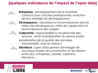 [quelques indicateurs de l’impact de l’open data]
Entreprises : développement de la notoriété,
contacts avec d'autres professionnels, évolution
de leur stratégie de développement
Développeurs : réputation et reconnaissance dans le
milieu des développeurs, utilité de l’application et
reconnaissance des usagers
Collectivité : responsabilité sur la pérennité des
services , levier d'amélioration du service public
(amélioration de la qualité des données,
transversalité, mise en réseau )
Décideurs : open data permet d'envisager de
nouveaux modes de concertation et de relation
entre élus, entreprises, salariés, habitants,
électeurs…
 
