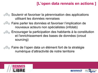 Soutenir et favoriser la pérennisation des applications
utilisant les données rennaises
Faire parler les données et favoriser l’implication de
nouveaux acteurs non spécialistes (infolab)
Encourager la participation des habitants à la constitution
et l’enrichissement des bases de données (croud
sourcing)
Faire de l’open data un élément fort de la stratégie
numérique d’attractivité de notre territoire
[L’open data rennais en actions ]
 