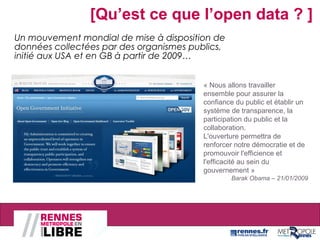 Un mouvement mondial de mise à disposition de
données collectées par des organismes publics,
initié aux USA et en GB à partir de 2009…
« Nous allons travailler
ensemble pour assurer la
confiance du public et établir un
système de transparence, la
participation du public et la
collaboration.
L'ouverture permettra de
renforcer notre démocratie et de
promouvoir l'efficience et
l'efficacité au sein du
gouvernement »
Barak Obama – 21/01/2009
[Qu’est ce que l’open data ? ]
 