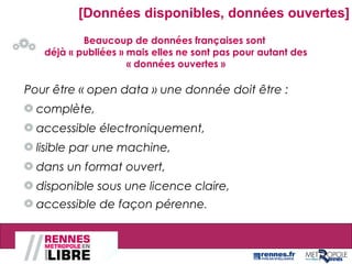 Beaucoup de données françaises sont
déjà « publiées » mais elles ne sont pas pour autant des
« données ouvertes »
[Données disponibles, données ouvertes]
Pour être « open data » une donnée doit être :
complète,
accessible électroniquement,
lisible par une machine,
dans un format ouvert,
disponible sous une licence claire,
accessible de façon pérenne.
 