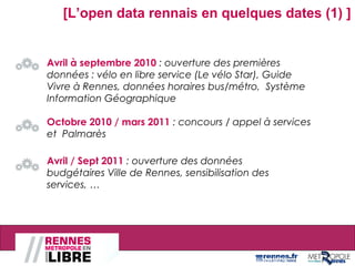 Avril à septembre 2010 : ouverture des premières
données : vélo en libre service (Le vélo Star), Guide
Vivre à Rennes, données horaires bus/métro, Système
Information Géographique
Octobre 2010 / mars 2011 : concours / appel à services
et Palmarès
Avril / Sept 2011 : ouverture des données
budgétaires Ville de Rennes, sensibilisation des
services, …
[L’open data rennais en quelques dates (1) ]
Rencontre SI La Poste Paris, le 12 octobre 2012
 