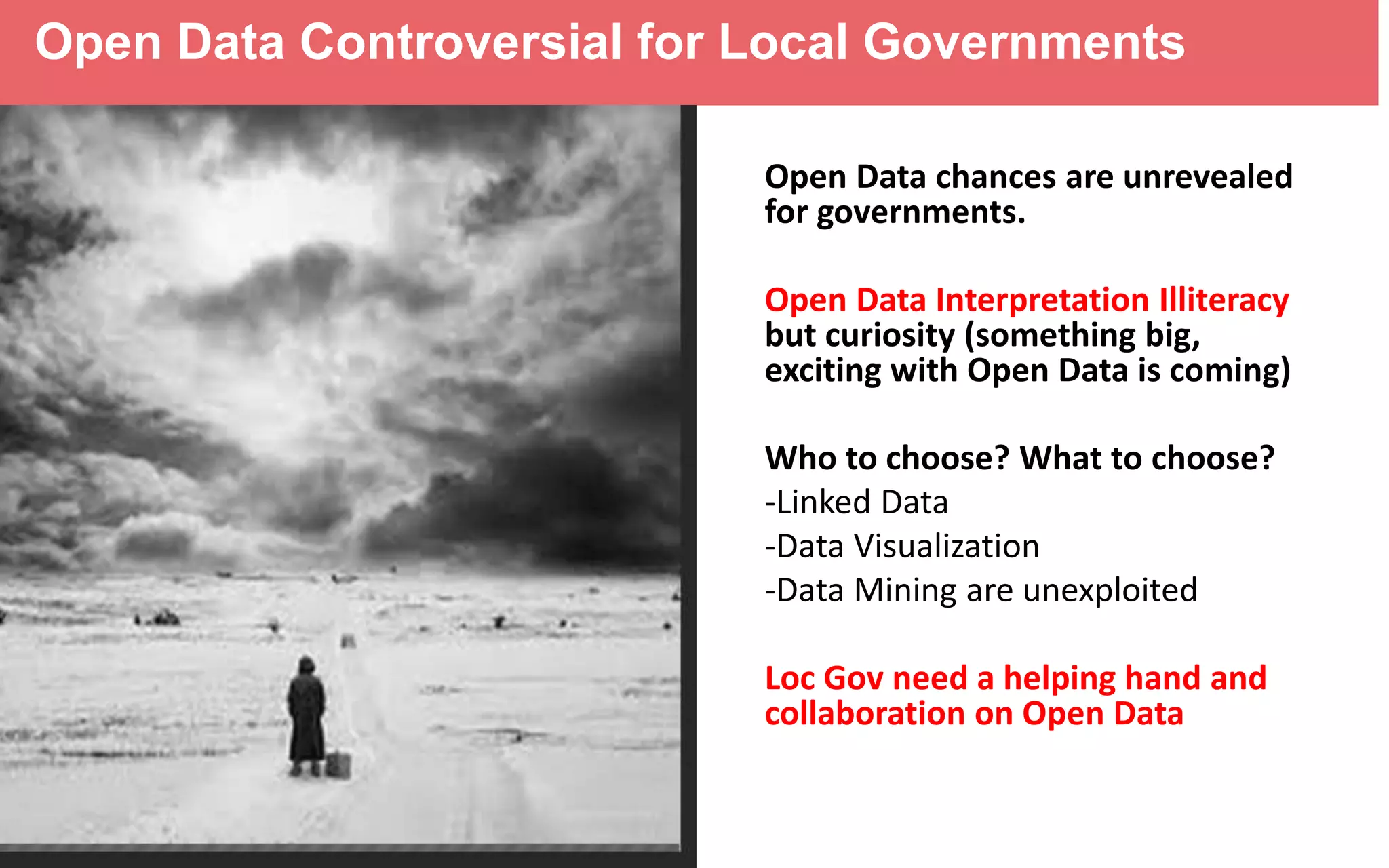 Open Data Controversial for Local Governments
Open Data chances are unrevealed
for governments.
Open Data Interpretation Illiteracy
but curiosity (something big,
exciting with Open Data is coming)
Who to choose? What to choose?
-Linked Data
-Data Visualization
-Data Mining are unexploited
Loc Gov need a helping hand and
collaboration on Open Data
 
