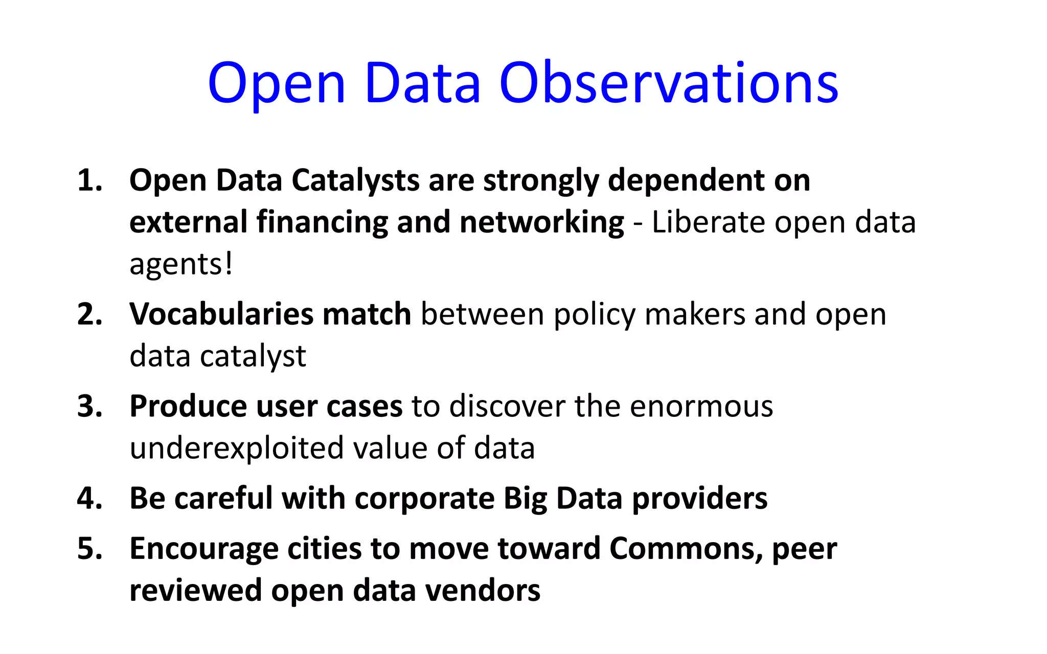 Open Data Observations
1. Open Data Catalysts are strongly dependent on
external financing and networking - Liberate open data
agents!
2. Vocabularies match between policy makers and open
data catalyst
3. Produce user cases to discover the enormous
underexploited value of data
4. Be careful with corporate Big Data providers
5. Encourage cities to move toward Commons, peer
reviewed open data vendors
 