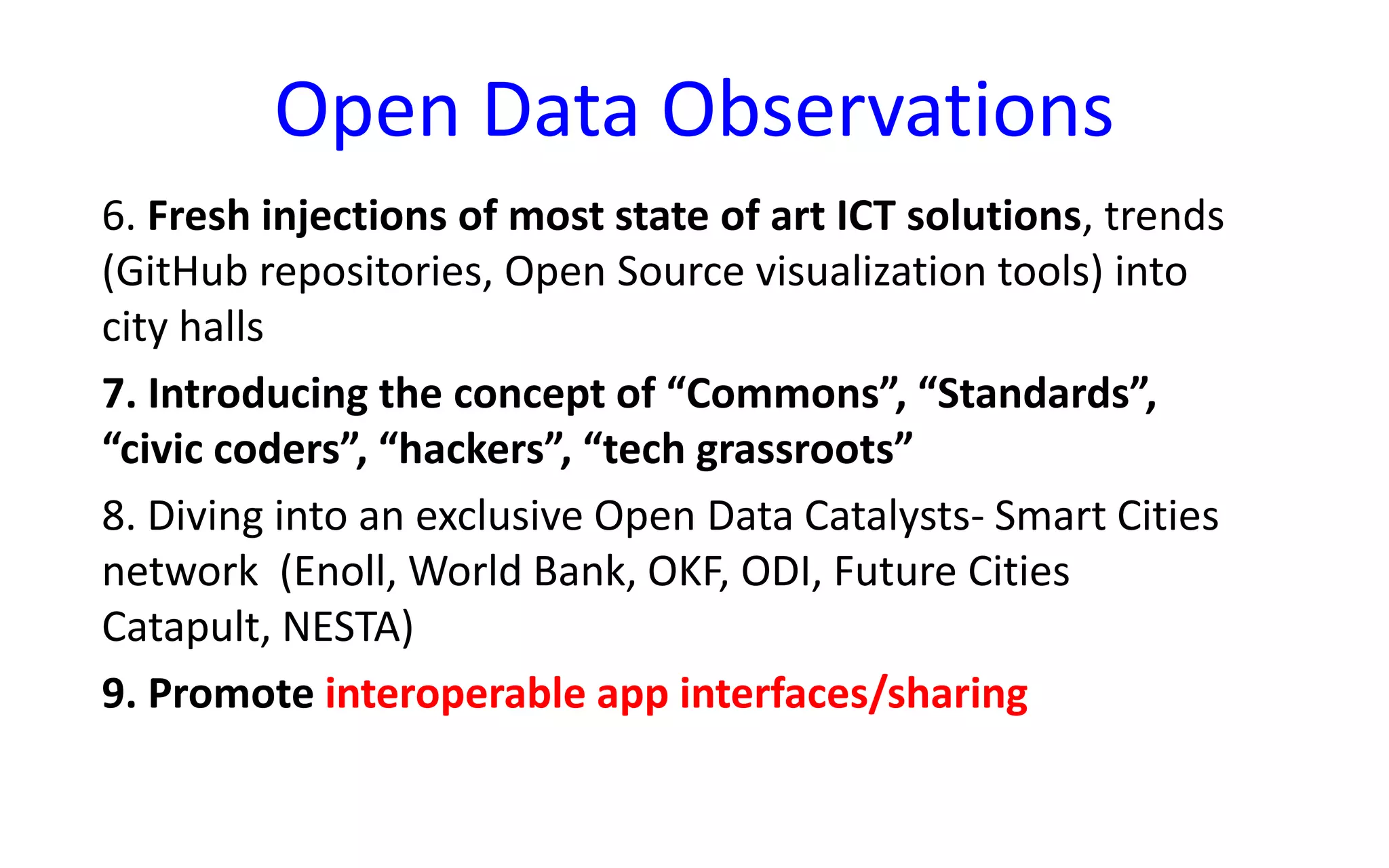 Open Data Observations
6. Fresh injections of most state of art ICT solutions, trends
(GitHub repositories, Open Source visualization tools) into
city halls
7. Introducing the concept of “Commons”, “Standards”,
“civic coders”, “hackers”, “tech grassroots”
8. Diving into an exclusive Open Data Catalysts- Smart Cities
network (Enoll, World Bank, OKF, ODI, Future Cities
Catapult, NESTA)
9. Promote interoperable app interfaces/sharing
 