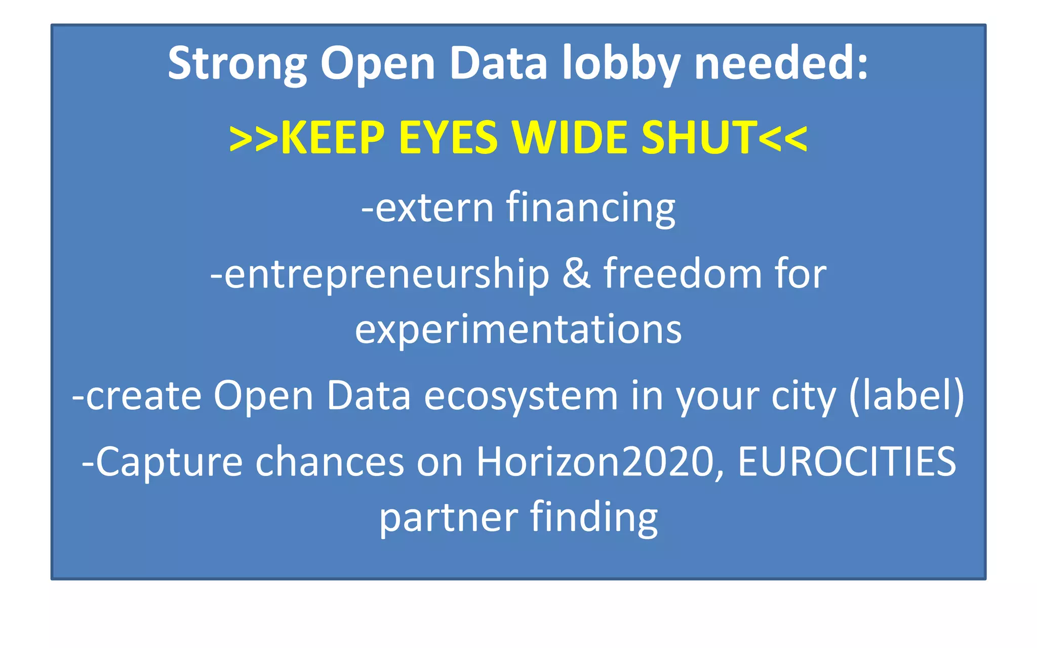 Strong Open Data lobby needed:
>>KEEP EYES WIDE SHUT<<
-extern financing
-entrepreneurship & freedom for
experimentations
-create Open Data ecosystem in your city (label)
-Capture chances on Horizon2020, EUROCITIES
partner finding
 