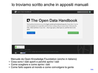 lo troviamo scritto anche in appositi manuali
Manuale da Open Knowledge Foundation (anche in italiano)
● Cosa sono I dati aperti e perchè aprire I dati
● Come scegliere e come aprire i dati
● Come farlo sapere al mondo e come coinvolgere la gente
link
 