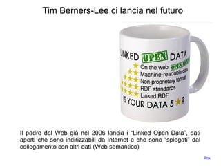 Tim Berners-Lee ci lancia nel futuro
Il padre del Web già nel 2006 lancia i “Linked Open Data”, dati
aperti che sono indirizzabili da Internet e che sono “spiegati” dal
collegamento con altri dati (Web semantico)
link
 
