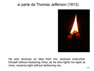 si parte da Thomas Jefferson (1813)
He who receives an idea from me, receives instruction
himself without lessening mine; as he who lights his taper at
mine, receives light without darkening me.
link
 
