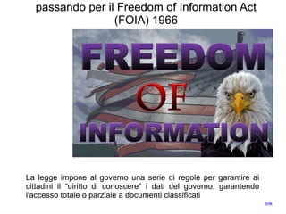 passando per il Freedom of Information Act
(FOIA) 1966
La legge impone al governo una serie di regole per garantire ai
cittadini il “diritto di conoscere” i dati del governo, garantendo
l'accesso totale o parziale a documenti classificati
link
 