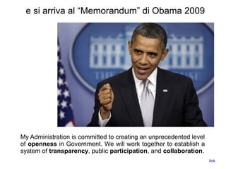 e si arriva al “Memorandum” di Obama 2009
My Administration is committed to creating an unprecedented level
of openness in Government. We will work together to establish a
system of transparency, public participation, and collaboration.
link
 