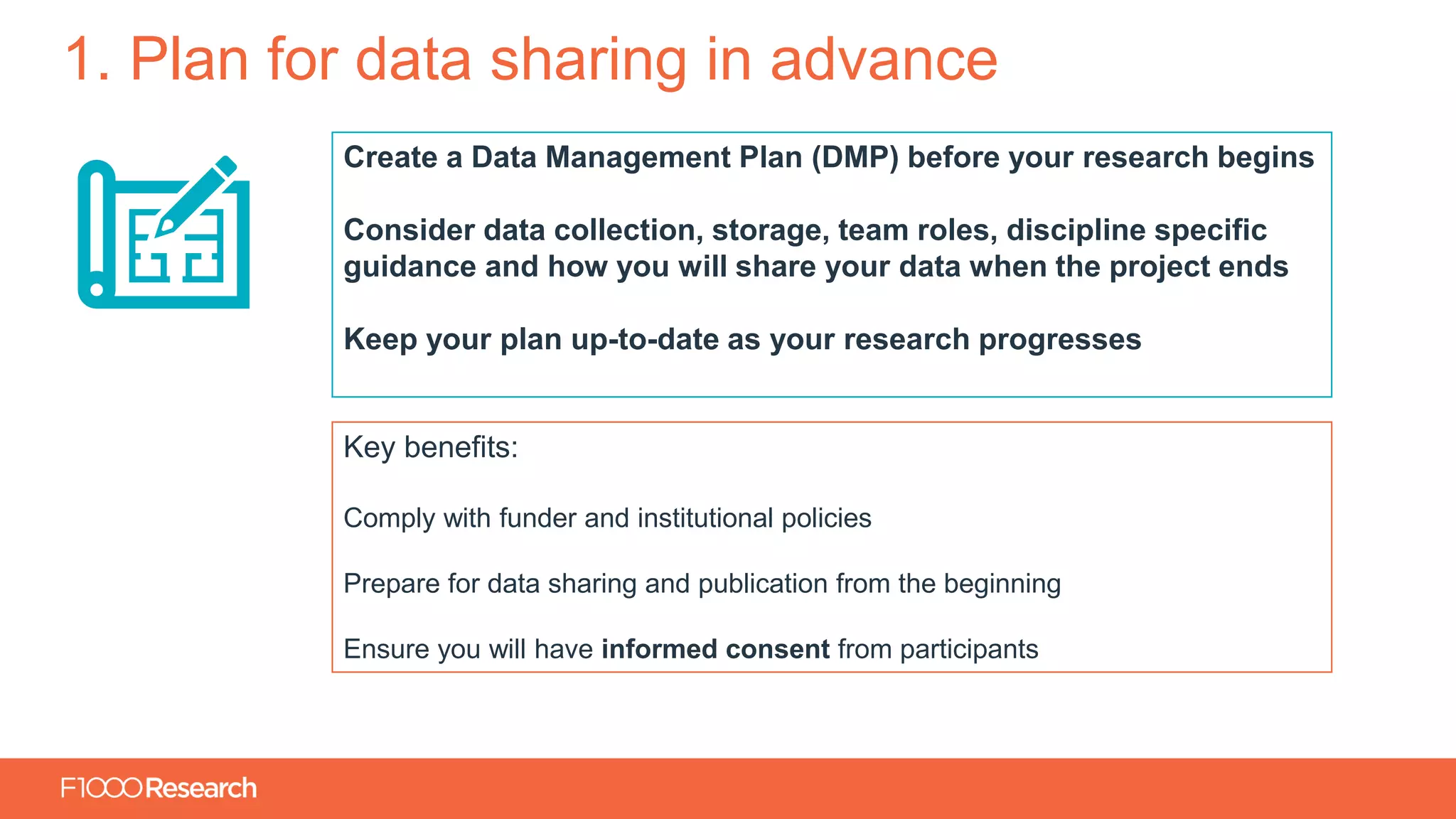 Information Classification: General
1. Plan for data sharing in advance
Create a Data Management Plan (DMP) before your research begins
Consider data collection, storage, team roles, discipline specific
guidance and how you will share your data when the project ends
Keep your plan up-to-date as your research progresses
Key benefits:
Comply with funder and institutional policies
Prepare for data sharing and publication from the beginning
Ensure you will have informed consent from participants
 