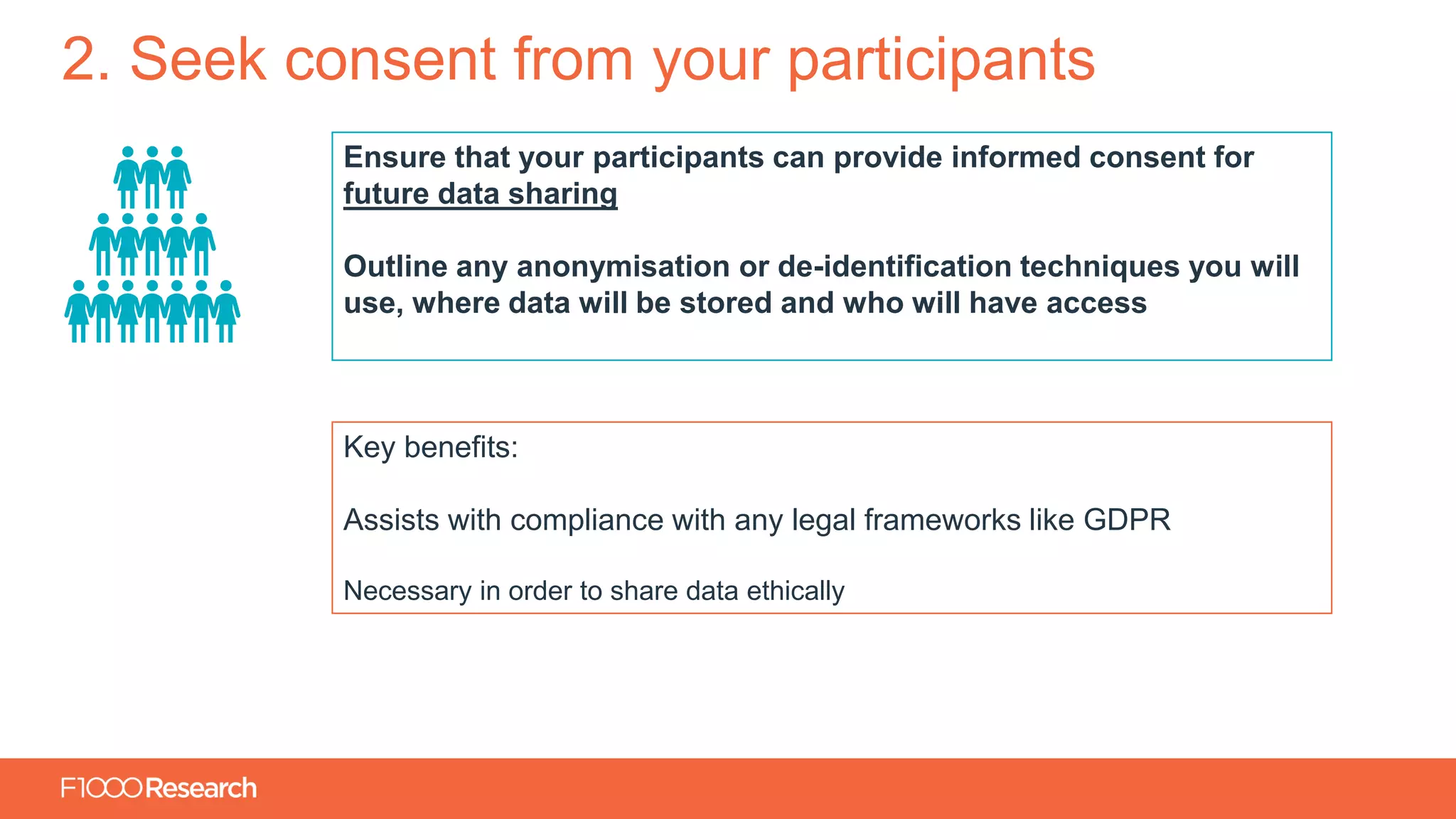Information Classification: General
2. Seek consent from your participants
Ensure that your participants can provide informed consent for
future data sharing
Outline any anonymisation or de-identification techniques you will
use, where data will be stored and who will have access
Key benefits:
Assists with compliance with any legal frameworks like GDPR
Necessary in order to share data ethically
 