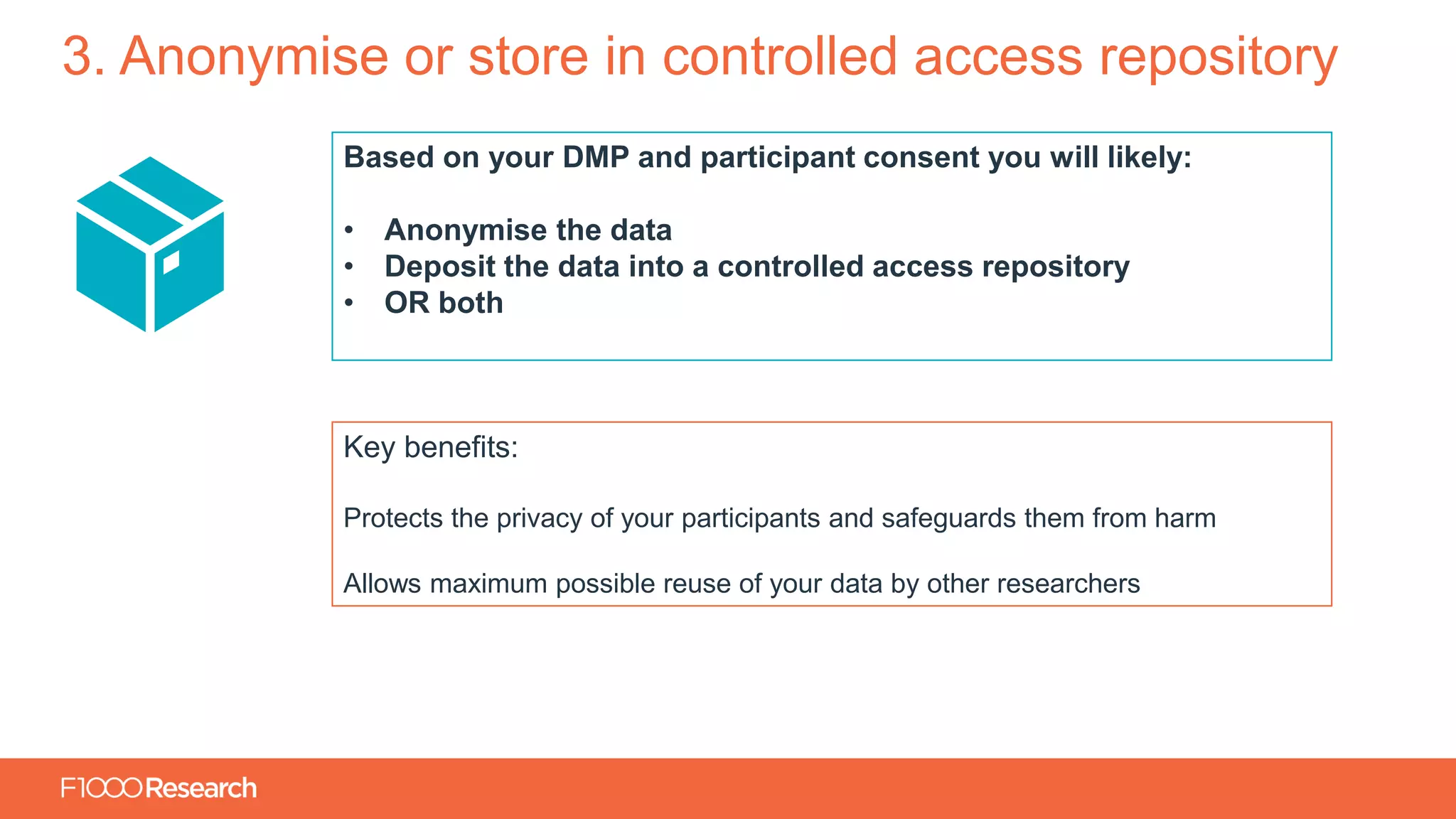 Information Classification: General
3. Anonymise or store in controlled access repository
Based on your DMP and participant consent you will likely:
• Anonymise the data
• Deposit the data into a controlled access repository
• OR both
Key benefits:
Protects the privacy of your participants and safeguards them from harm
Allows maximum possible reuse of your data by other researchers
 