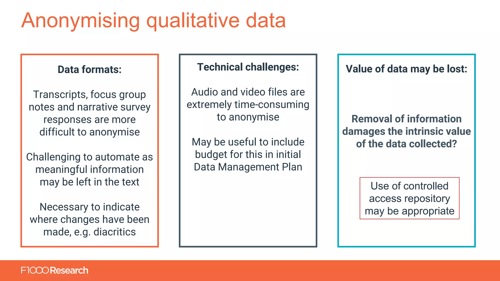 Information Classification: General
Anonymising qualitative data
Data formats:
Transcripts, focus group
notes and narrative survey
responses are more
difficult to anonymise
Challenging to automate as
meaningful information
may be left in the text
Necessary to indicate
where changes have been
made, e.g. diacritics
Technical challenges:
Audio and video files are
extremely time-consuming
to anonymise
May be useful to include
budget for this in initial
Data Management Plan
Value of data may be lost:
Removal of information
damages the intrinsic value
of the data collected?
Use of controlled
access repository
may be appropriate
 