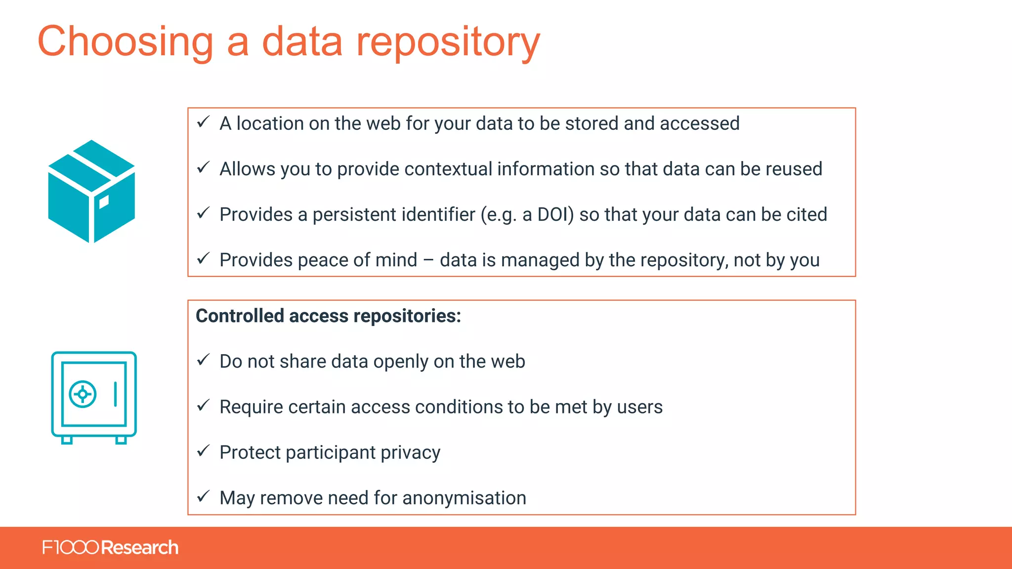 Information Classification: General
Choosing a data repository
✓ A location on the web for your data to be stored and accessed
✓ Allows you to provide contextual information so that data can be reused
✓ Provides a persistent identifier (e.g. a DOI) so that your data can be cited
✓ Provides peace of mind – data is managed by the repository, not by you
Controlled access repositories:
✓ Do not share data openly on the web
✓ Require certain access conditions to be met by users
✓ Protect participant privacy
✓ May remove need for anonymisation
 