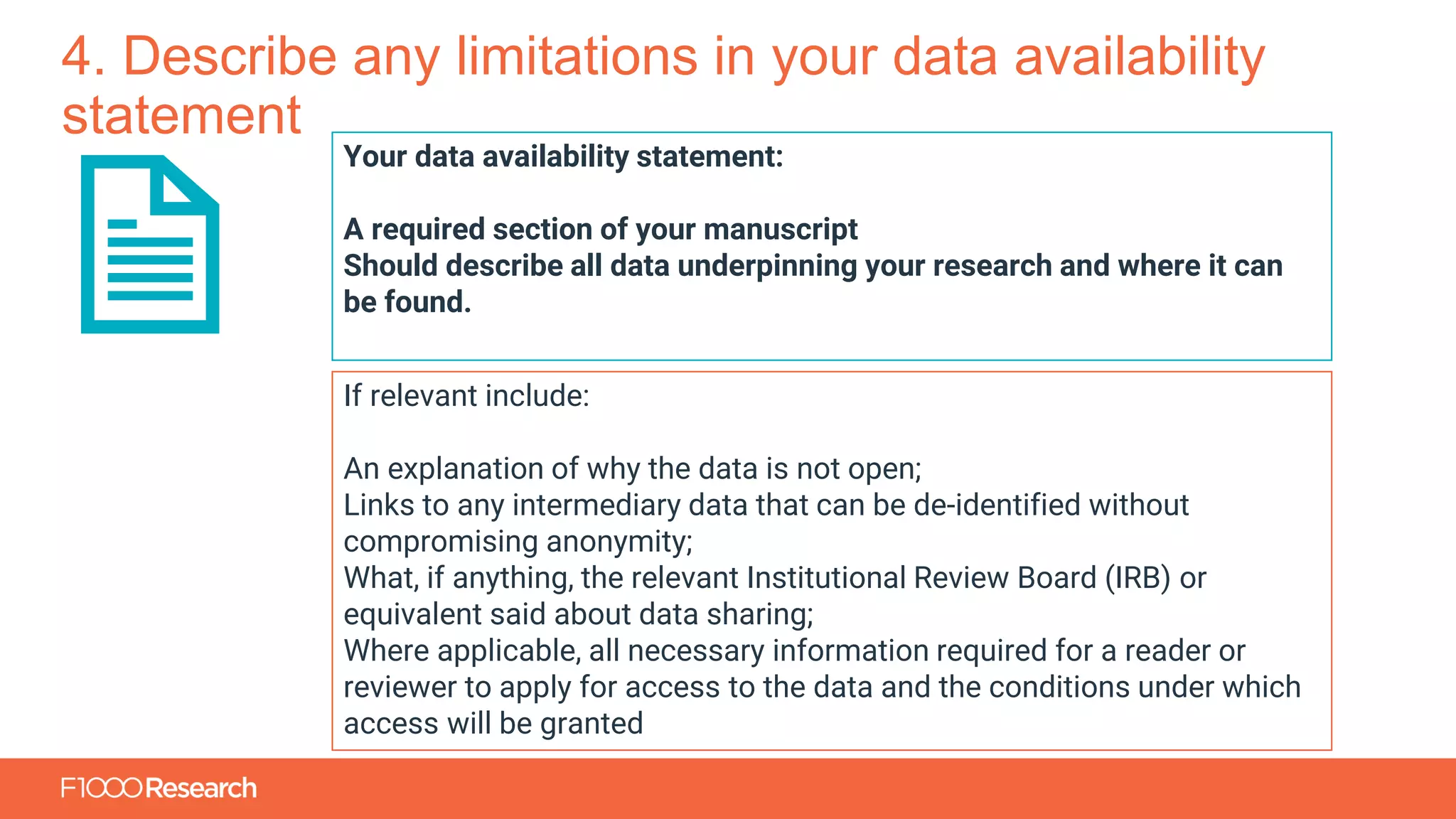 Information Classification: General
4. Describe any limitations in your data availability
statement
Your data availability statement:
A required section of your manuscript
Should describe all data underpinning your research and where it can
be found.
If relevant include:
An explanation of why the data is not open;
Links to any intermediary data that can be de-identified without
compromising anonymity;
What, if anything, the relevant Institutional Review Board (IRB) or
equivalent said about data sharing;
Where applicable, all necessary information required for a reader or
reviewer to apply for access to the data and the conditions under which
access will be granted
 