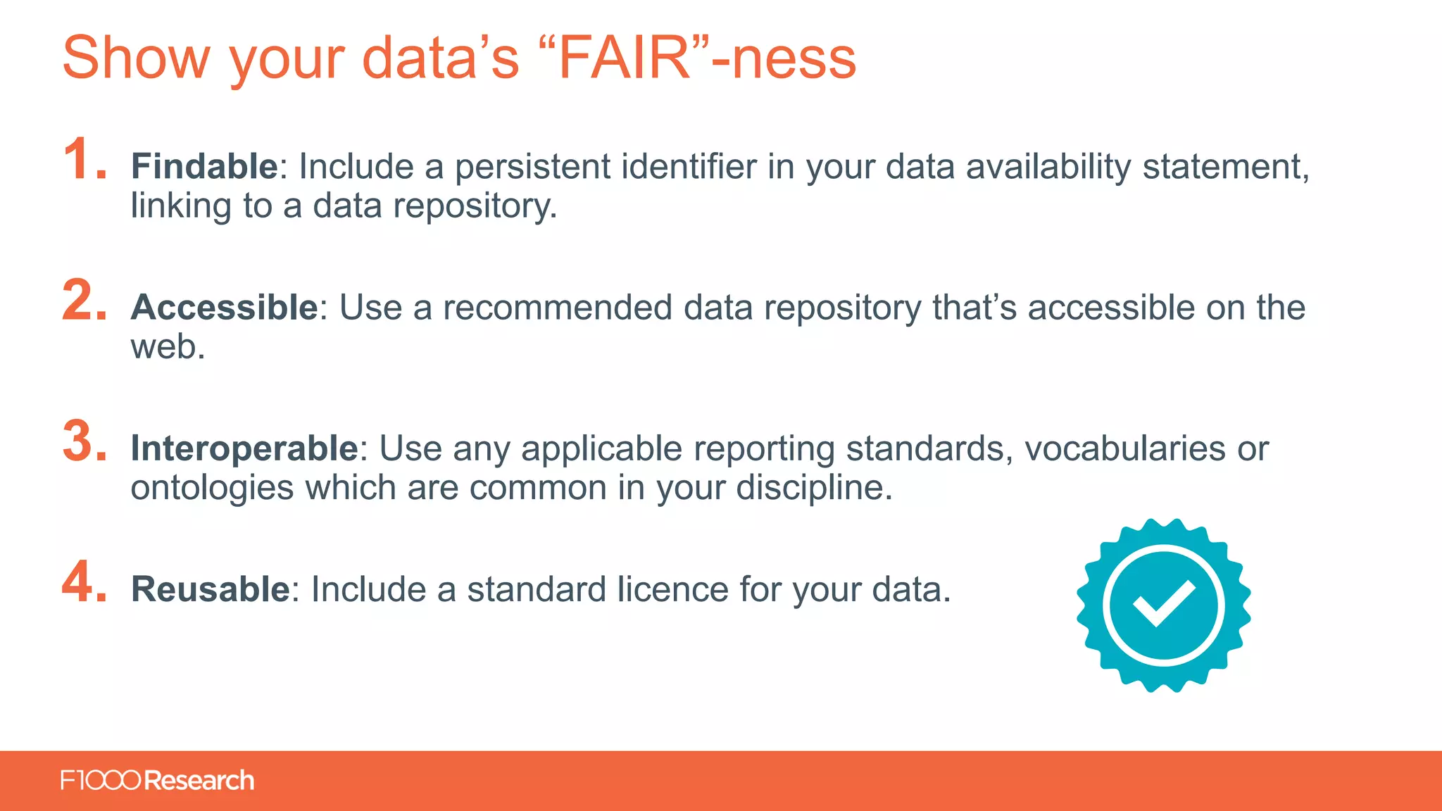 Information Classification: General
1. Findable: Include a persistent identifier in your data availability statement,
linking to a data repository.
2. Accessible: Use a recommended data repository that’s accessible on the
web.
3. Interoperable: Use any applicable reporting standards, vocabularies or
ontologies which are common in your discipline.
4. Reusable: Include a standard licence for your data.
Show your data’s “FAIR”-ness
 