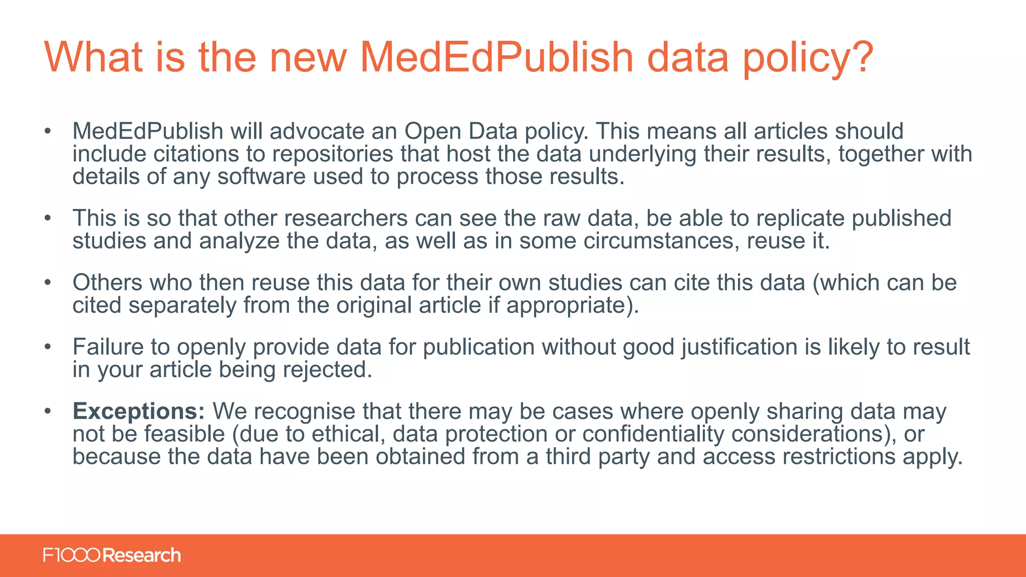 Information Classification: General
• MedEdPublish will advocate an Open Data policy. This means all articles should
include citations to repositories that host the data underlying their results, together with
details of any software used to process those results.
• This is so that other researchers can see the raw data, be able to replicate published
studies and analyze the data, as well as in some circumstances, reuse it.
• Others who then reuse this data for their own studies can cite this data (which can be
cited separately from the original article if appropriate).
• Failure to openly provide data for publication without good justification is likely to result
in your article being rejected.
• Exceptions: We recognise that there may be cases where openly sharing data may
not be feasible (due to ethical, data protection or confidentiality considerations), or
because the data have been obtained from a third party and access restrictions apply.
What is the new MedEdPublish data policy?
 