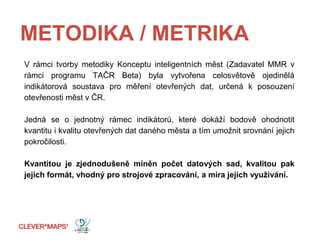 METODIKA / METRIKA
V rámci tvorby metodiky Konceptu inteligentních měst (Zadavatel MMR v
rámci programu TAČR Beta) byla vytvořena celosvětově ojedinělá
indikátorová soustava pro měření otevřených dat, určená k posouzení
otevřenosti měst v ČR.
Jedná se o jednotný rámec indikátorů, které dokáží bodově ohodnotit
kvantitu i kvalitu otevřených dat daného města a tím umožnit srovnání jejich
pokročilosti.
Kvantitou je zjednodušeně míněn počet datových sad, kvalitou pak
jejich formát, vhodný pro strojové zpracování, a míra jejich využívání.
 