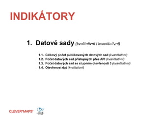 INDIKÁTORY
1. Datové sady (kvalitativní i kvantitativní)
1.1. Celkový počet publikovaných datových sad (kvantitativní)
1.2. Počet datových sad přístupných přes API (kvantitativní)
1.3. Počet datových sad se stupněm otevřenosti 3 (kvantitativní)
1.4. Otevřenost dat (kvalitativní)
 