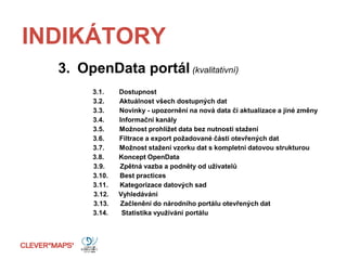 INDIKÁTORY
3. OpenData portál (kvalitativní)
3.1. Dostupnost
3.2. Aktuálnost všech dostupných dat
3.3. Novinky - upozornění na nová data či aktualizace a jiné změny
3.4. Informační kanály
3.5. Možnost prohlížet data bez nutnosti stažení
3.6. Filtrace a export požadované části otevřených dat
3.7. Možnost stažení vzorku dat s kompletní datovou strukturou
3.8. Koncept OpenData
3.9. Zpětná vazba a podněty od uživatelů
3.10. Best practices
3.11. Kategorizace datových sad
3.12. Vyhledávání
3.13. Začlenění do národního portálu otevřených dat
3.14. Statistika využívání portálu
 