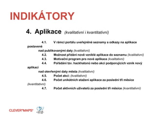 INDIKÁTORY
4. Aplikace (kvalitativní i kvantitativní)
4.1. V rámci portálu uveřejněné seznamy a odkazy na aplikace
postavené
nad publikovanými daty (kvalitativní)
4.2. Možnost přidání nově vzniklé aplikace do seznamu (kvalitativní)
4.3. Motivační program pro nové aplikace (kvalitativní)
4.4. Pořádání tzv. hackhatonů nebo akcí podporujících vznik nový
aplikací
nad otevřenými daty města (kvalitativní)
4.5. Počet akcí: (kvalitativní)
4.6. Počet unikátních stažení aplikace za poslední tři měsíce
(kvantitativní)
4.7. Počet aktivních uživatelů za poslední tři měsíce (kvantitativní)
 