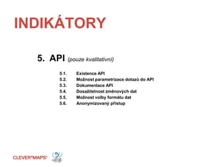 INDIKÁTORY
5. API (pouze kvalitativní)
5.1. Existence API
5.2. Možnost parametrizace dotazů do API
5.3. Dokumentace API
5.4. Dosažitelnost změnových dat
5.5. Možnost volby formátu dat
5.6. Anonymizovaný přístup
 