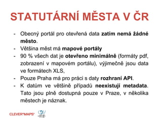 STATUTÁRNÍ MĚSTA V ČR
- Obecný portál pro otevřená data zatím nemá žádné
město.
- Většina měst má mapové portály
- 90 % všech dat je otevřeno minimálně (formáty pdf,
zobrazení v mapovém portálu), výjimečně jsou data
ve formátech XLS,
- Pouze Praha má pro práci s daty rozhraní API.
- K datům ve většině případů neexistují metadata.
Tato jsou plně dostupná pouze v Praze, v několika
městech je náznak.
 