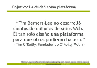 Carlos Iglesias | @carlosiglesias – contact@carlosiglesias.es | CC-BY-SA 2013
Objetivo: La ciudad como plataforma
14
“Tim Berners-Lee no desarrolló
cientos de millones de sitios Web.
Él tan solo diseño una plataforma
para que otros pudieran hacerlo”
– Tim O’Reilly, Fundador de O’Reilly Media.
http://www.businessofgovernment.org/report/designing-open-projects-lessons-internet-pioneers
 