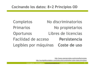 Carlos Iglesias | @carlosiglesias – contact@carlosiglesias.es | CC-BY-SA 2013
Cocinando los datos: 8+2 Principios OD
16
Completos
Primarios
Oportunos
Facilidad de acceso
Legibles por máquinas
http://www.opengovdata.org/home/8principles
No discriminatorios
No propietarios
Libres de licencias
Persistencia
Coste de uso
http://sunlightfoundation.com/policy/documents/ten-open-data-principles/
 