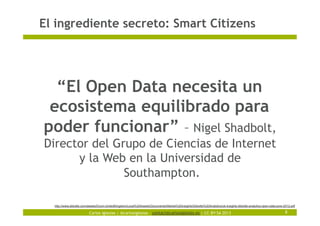 Carlos Iglesias | @carlosiglesias – contact@carlosiglesias.es | CC-BY-SA 2013
El ingrediente secreto: Smart Citizens
8
“El Open Data necesita un
ecosistema equilibrado para
poder funcionar” – Nigel Shadbolt,
Director del Grupo de Ciencias de Internet
y la Web en la Universidad de
Southampton.
http://www.deloitte.com/assets/Dcom-UnitedKingdom/Local%20Assets/Documents/Market%20insights/Deloitte%20Analytics/uk-insights-deloitte-analytics-open-data-june-2012.pdf
 
