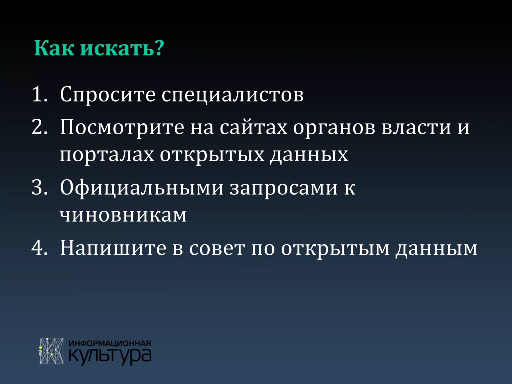 Как	
  искать?	
  
1.  Спросите	
  специалистов	
  	
  
2.  Посмотрите	
  на	
  сайтах	
  органов	
  власти	
  и	
  
порталах	
  открытых	
  данных	
  
3.  Официальными	
  запросами	
  к	
  
чиновникам	
  
4.  Напишите	
  в	
  совет	
  по	
  открытым	
  данным	
  
 