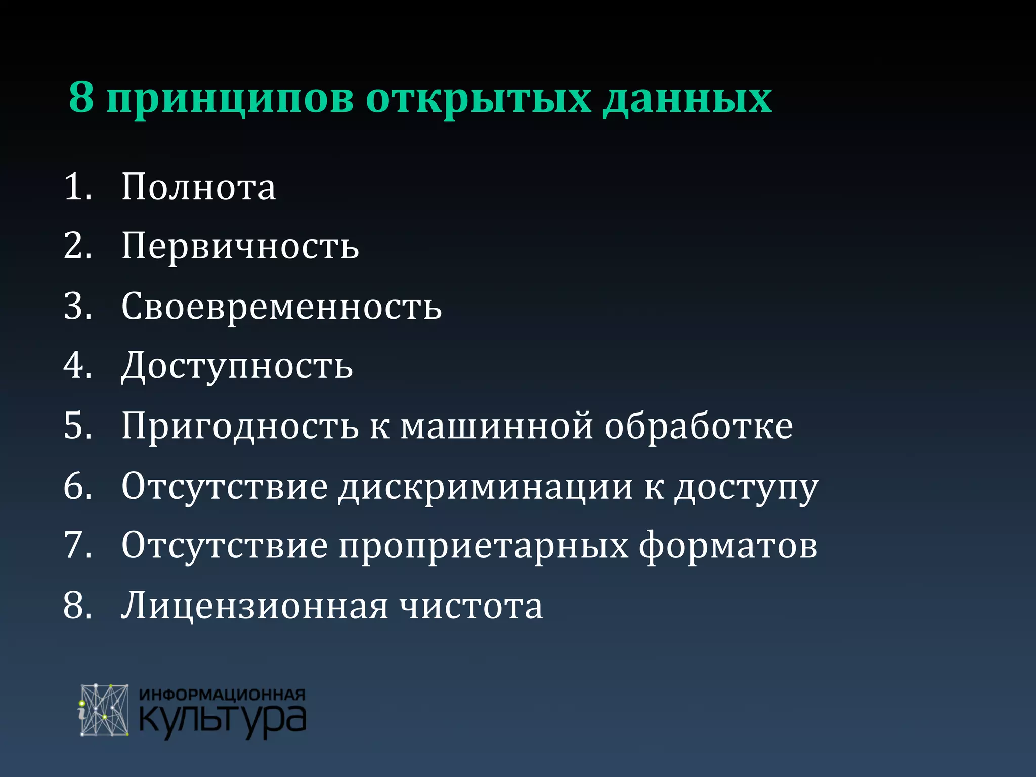 8	
  принципов	
  открытых	
  данных	
  
1.  Полнота	
  
2.  Первичность	
  
3.  Своевременность	
  
4.  Доступность	
  
5.  Пригодность	
  к	
  машинной	
  обработке	
  
6.  Отсутствие	
  дискриминации	
  к	
  доступу	
  
7.  Отсутствие	
  проприетарных	
  форматов	
  
8.  Лицензионная	
  чистота	
  
 