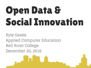 Open Data &
Social Innovation
Kyle Geske
Applied Computer Education
Red River College
December 20, 2016
 