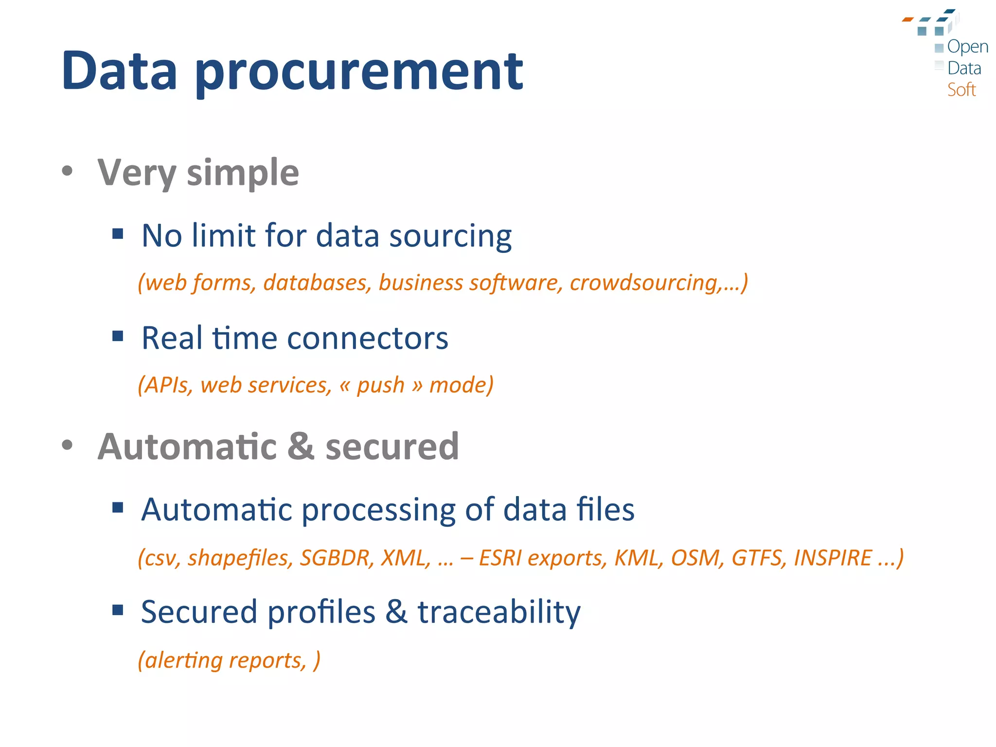 Data	
  procurement	
  
•  Very	
  simple	
  
    §  No	
  limit	
  for	
  data	
  sourcing	
  
       (web	
  forms,	
  databases,	
  business	
  soRware,	
  crowdsourcing,…)	
  

    §  Real	
  ?me	
  connectors	
  
       (APIs,	
  web	
  services,	
  «	
  push	
  »	
  mode)	
  

•  Automa3c	
  &	
  secured	
  
    §  Automa?c	
  processing	
  of	
  data	
  ﬁles	
  
       (csv,	
  shapeﬁles,	
  SGBDR,	
  XML,	
  …	
  –	
  ESRI	
  exports,	
  KML,	
  OSM,	
  GTFS,	
  INSPIRE	
  ...)	
  

    §  Secured	
  proﬁles	
  &	
  traceability	
  
       (aler9ng	
  reports,	
  )	
  
 