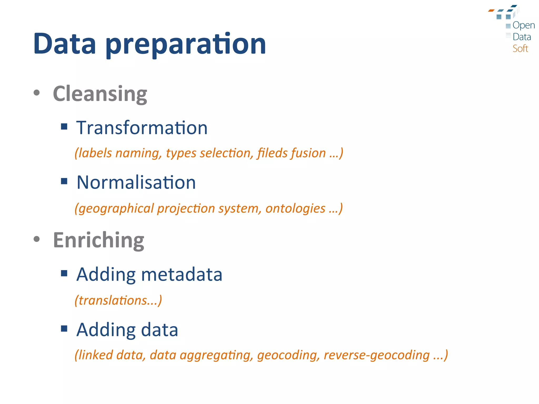 Data	
  prepara3on	
  
•  Cleansing	
  
   §  Transforma?on	
  
     (labels	
  naming,	
  types	
  selec9on,	
  ﬁleds	
  fusion	
  …)	
  	
  

   §  Normalisa?on	
  
     (geographical	
  projec9on	
  system,	
  ontologies	
  …)	
  

•  Enriching	
  
   §  Adding	
  metadata	
  
     (transla9ons...)	
  

   §  Adding	
  data	
  
     (linked	
  data,	
  data	
  aggrega9ng,	
  geocoding,	
  reverse-­‐geocoding	
  ...)	
  
 