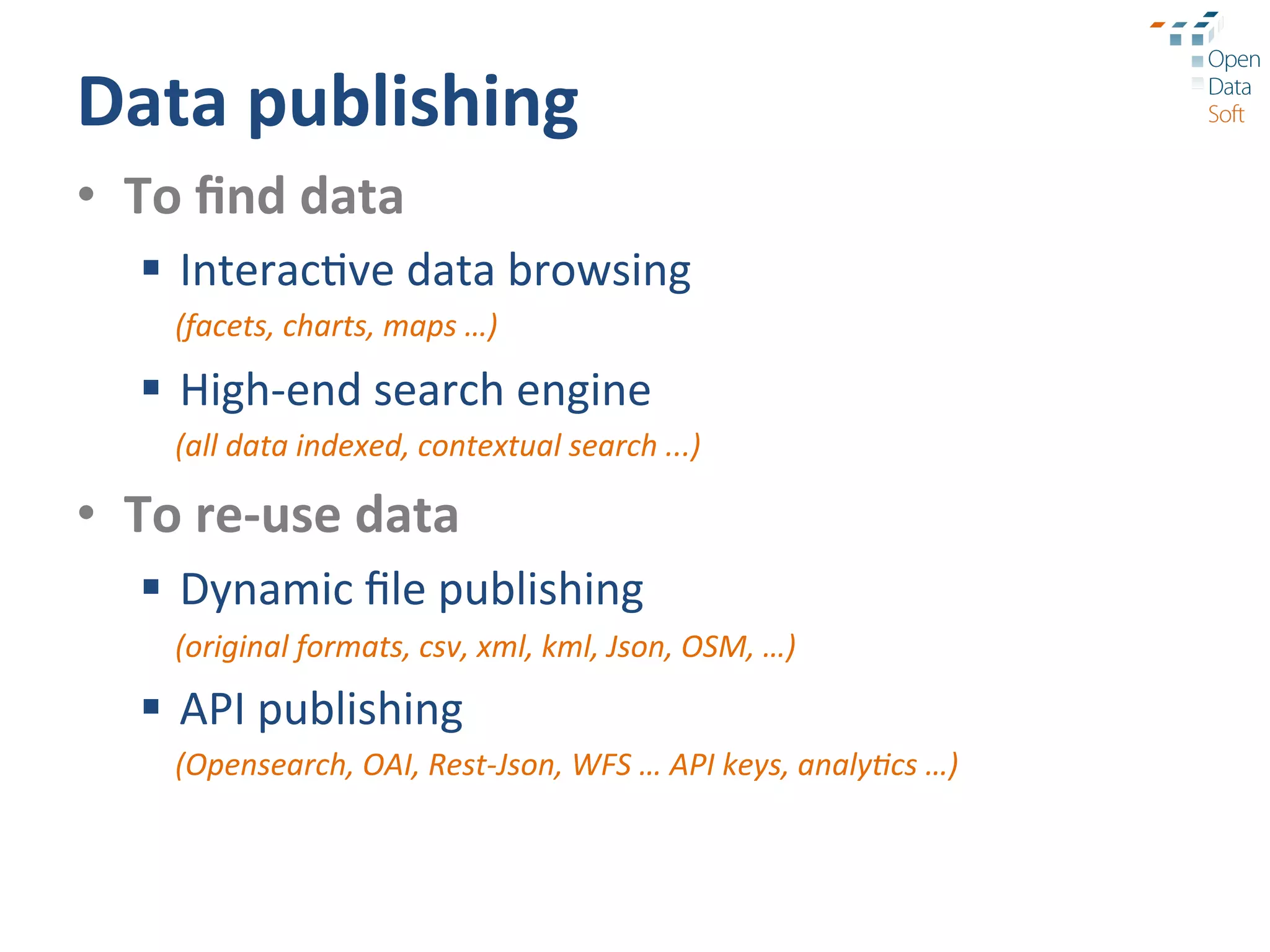 Data	
  publishing	
  
•  To	
  ﬁnd	
  data	
  
    §  Interac?ve	
  data	
  browsing	
  
       (facets,	
  charts,	
  maps	
  …)	
  

    §  High-­‐end	
  search	
  engine	
  
       (all	
  data	
  indexed,	
  contextual	
  search	
  ...)	
  

•  To	
  re-­‐use	
  data	
  
    §  Dynamic	
  ﬁle	
  publishing	
  
       (original	
  formats,	
  csv,	
  xml,	
  kml,	
  Json,	
  OSM,	
  …)	
  

    §  API	
  publishing	
  
       (Opensearch,	
  OAI,	
  Rest-­‐Json,	
  WFS	
  …	
  API	
  keys,	
  analy9cs	
  …)	
  
 