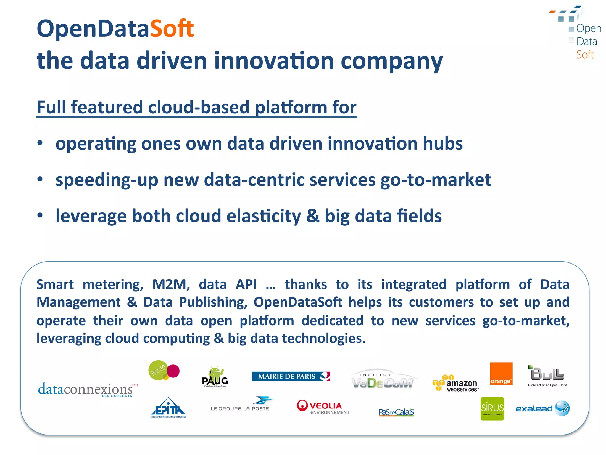OpenDataSoA	
  
the	
  data	
  driven	
  innova3on	
  company	
  
Full	
  featured	
  cloud-­‐based	
  pla1orm	
  for	
  
•  opera3ng	
  ones	
  own	
  data	
  driven	
  innova3on	
  hubs	
  
•  speeding-­‐up	
  new	
  data-­‐centric	
  services	
  go-­‐to-­‐market	
  
•  leverage	
  both	
  cloud	
  elas3city	
  &	
  big	
  data	
  ﬁelds	
  


Smart	
   metering,	
   M2M,	
   data	
   API	
   …	
   thanks	
   to	
   its	
   integrated	
   pla1orm	
   of	
   Data	
  
Management	
   &	
   Data	
   Publishing,	
   OpenDataSoA	
   helps	
   its	
   customers	
   to	
   set	
   up	
   and	
  
operate	
   their	
   own	
   data	
   open	
   pla1orm	
   dedicated	
   to	
   new	
   services	
   go-­‐to-­‐market,	
  
leveraging	
  cloud	
  compu3ng	
  &	
  big	
  data	
  technologies.	
  
 