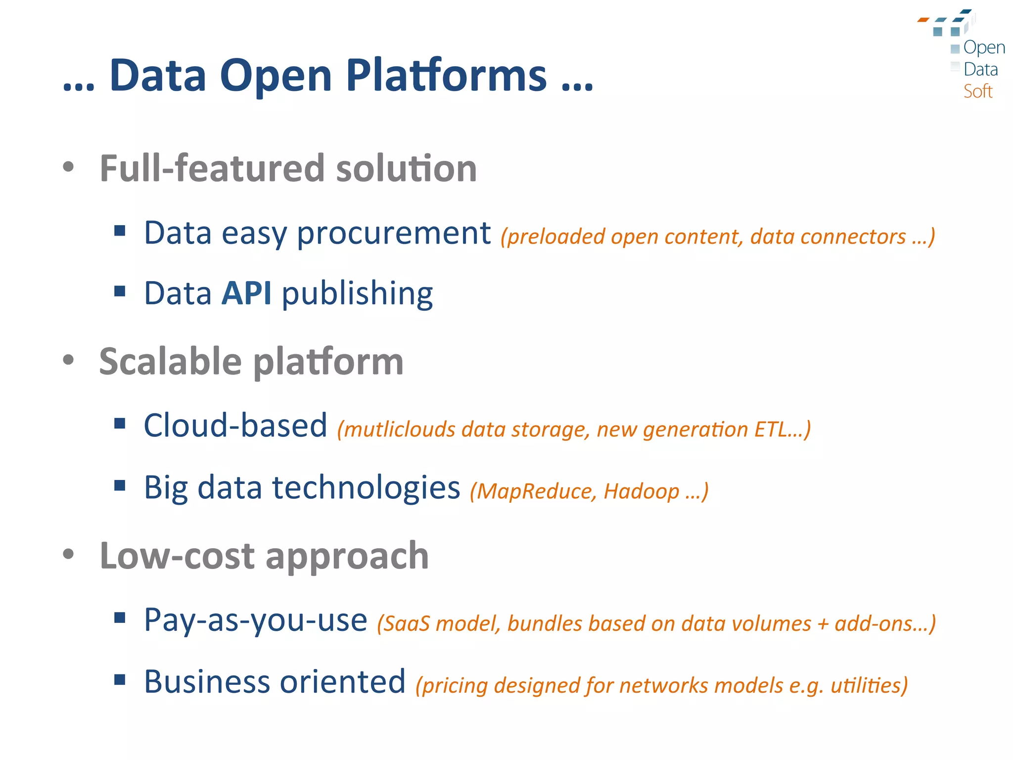 …	
  Data	
  Open	
  Pla1orms	
  …	
  
•  Full-­‐featured	
  solu3on	
  
   §  Data	
  easy	
  procurement	
  (preloaded	
  open	
  content,	
  data	
  connectors	
  …)	
  
   §  Data	
  API	
  publishing	
  
•  Scalable	
  pla1orm	
  
   §  Cloud-­‐based	
  (mutliclouds	
  data	
  storage,	
  new	
  genera9on	
  ETL…)	
  
   §  Big	
  data	
  technologies	
  (MapReduce,	
  Hadoop	
  …)	
  
•  Low-­‐cost	
  approach	
  
   §  Pay-­‐as-­‐you-­‐use	
  (SaaS	
  model,	
  bundles	
  based	
  on	
  data	
  volumes	
  +	
  add-­‐ons…)	
  
   §  Business	
  oriented	
  (pricing	
  designed	
  for	
  networks	
  models	
  e.g.	
  u9li9es)	
  
 