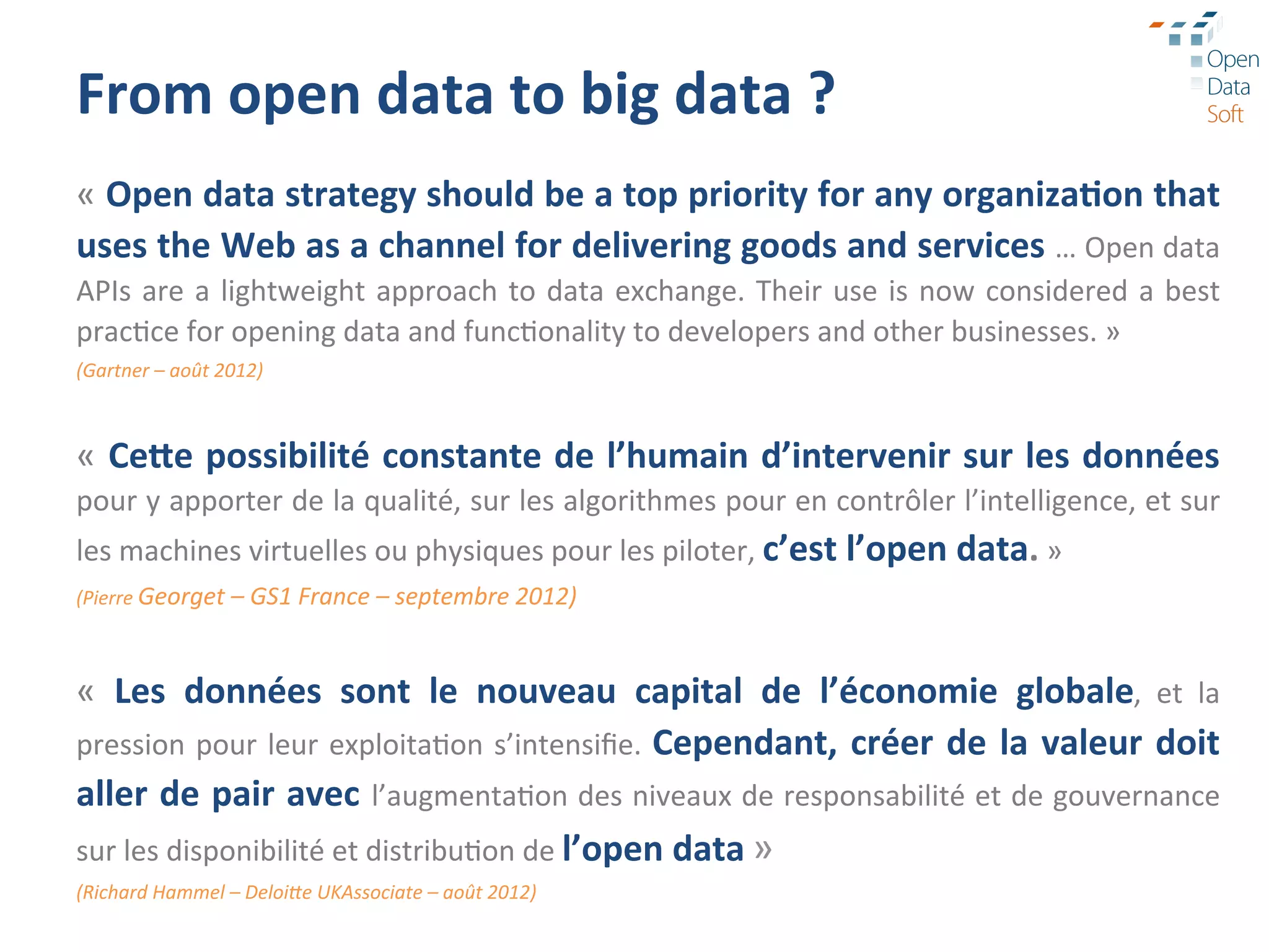 From	
  open	
  data	
  to	
  big	
  data	
  ?	
  
«	
  Open	
  data	
  strategy	
  should	
  be	
  a	
  top	
  priority	
  for	
  any	
  organiza3on	
  that	
  
uses	
  the	
  Web	
  as	
  a	
  channel	
  for	
  delivering	
  goods	
  and	
  services	
  …	
  Open	
  data	
  
APIs	
   are	
   a	
   lightweight	
   approach	
   to	
   data	
   exchange.	
   Their	
   use	
   is	
   now	
   considered	
   a	
   best	
  
prac?ce	
  for	
  opening	
  data	
  and	
  func?onality	
  to	
  developers	
  and	
  other	
  businesses.	
  »	
  
(Gartner	
  –	
  août	
  2012)	
  
	
  

«	
  CeSe	
  possibilité	
  constante	
  de	
  l’humain	
  d’intervenir	
  sur	
  les	
  données	
  
pour	
  y	
  apporter	
  de	
  la	
  qualité,	
  sur	
  les	
  algorithmes	
  pour	
  en	
  contrôler	
  l’intelligence,	
  et	
  sur	
  
les	
  machines	
  virtuelles	
  ou	
  physiques	
  pour	
  les	
  piloter,	
  c’est	
  l’open	
  data.	
  »	
  
(Pierre	
  Georget	
  –	
  GS1	
  France	
  –	
  septembre	
  2012)	
  
	
  

«	
   Les	
   données	
   sont	
   le	
   nouveau	
   capital	
   de	
   l’économie	
   globale,	
   et	
   la	
  
pression	
   pour	
   leur	
   exploita?on	
   s’intensiﬁe.	
   Cependant,	
   créer	
   de	
   la	
   valeur	
   doit	
  
aller	
  de	
  pair	
  avec	
   l’augmenta?on	
  des	
  niveaux	
  de	
  responsabilité	
  et	
  de	
  gouvernance	
  
sur	
  les	
  disponibilité	
  et	
  distribu?on	
  de	
  l’open	
  data	
  »	
  
(Richard	
  Hammel	
  –	
  DeloiHe	
  UKAssociate	
  –	
  août	
  2012)	
  
 