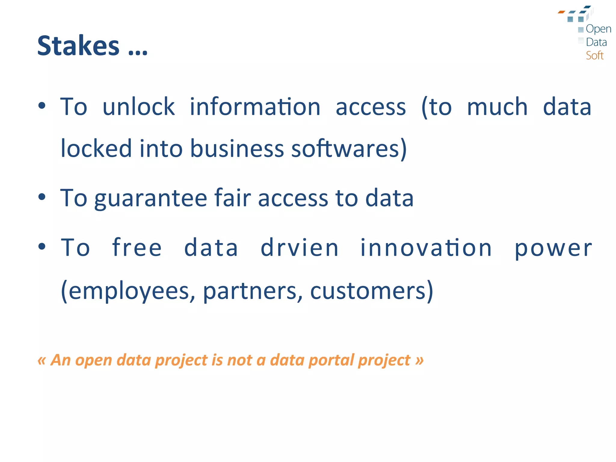 Stakes	
  …	
  
•  To	
   unlock	
   informa?on	
   access	
   (to	
   much	
   data	
  
       locked	
  into	
  business	
  so.wares)	
  	
  
•  To	
  guarantee	
  fair	
  access	
  to	
  data	
  
•  To	
   free	
   data	
   drvien	
   innova?on	
   power	
  
       (employees,	
  partners,	
  customers)	
  
	
  
«	
  An	
  open	
  data	
  project	
  is	
  not	
  a	
  data	
  portal	
  project	
  »	
  
 