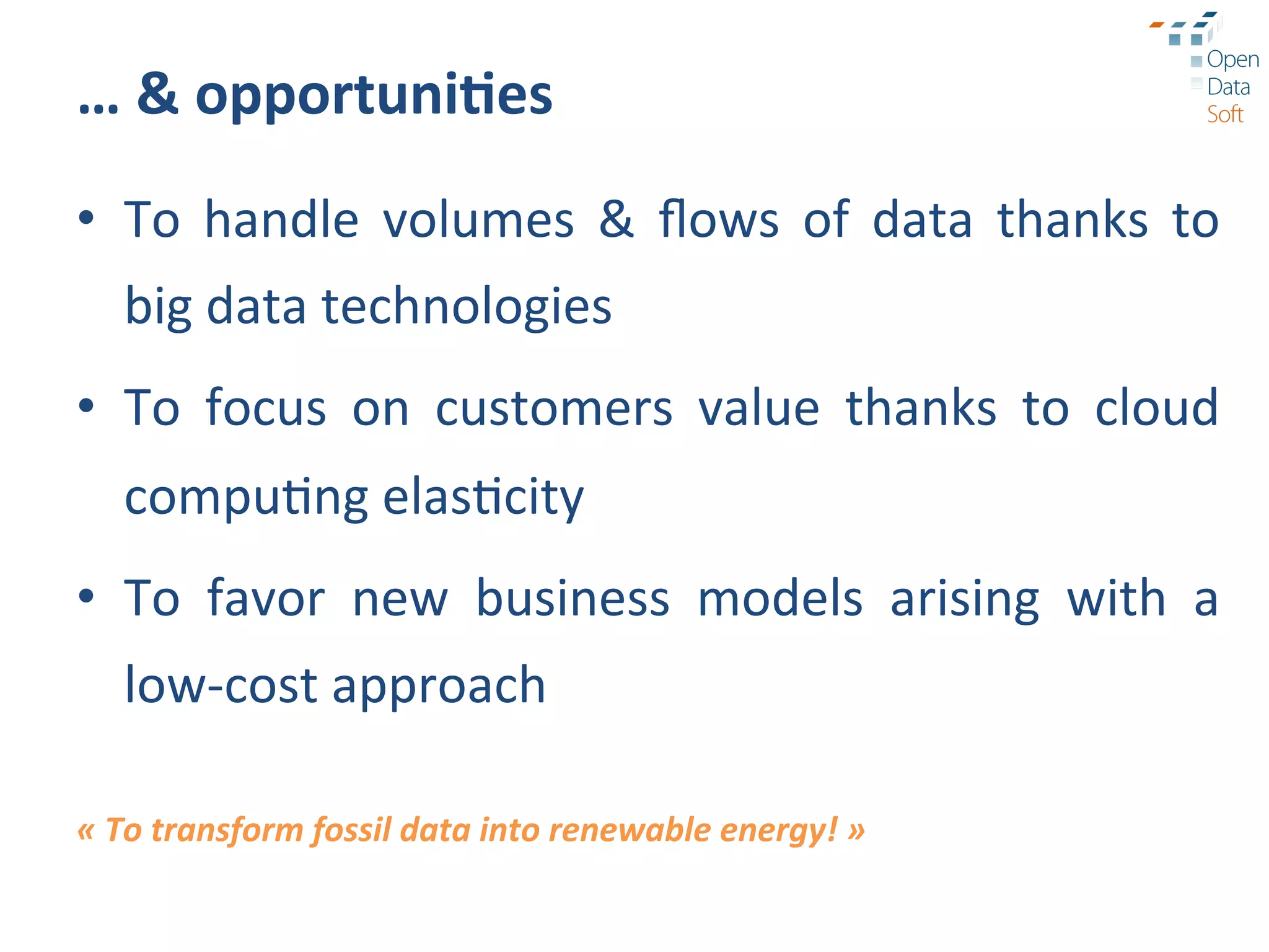 …	
  &	
  opportuni3es	
  
•  To	
   handle	
   volumes	
   &	
   ﬂows	
   of	
   data	
   thanks	
   to	
  
       big	
  data	
  technologies	
  
•  To	
   focus	
   on	
   customers	
   value	
   thanks	
   to	
   cloud	
  
       compu?ng	
  elas?city	
  
•  To	
   favor	
   new	
   business	
   models	
   arising	
   with	
   a	
  
       low-­‐cost	
  approach	
  
	
  
«	
  To	
  transform	
  fossil	
  data	
  into	
  renewable	
  energy!	
  »	
  
 