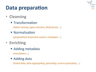Data	
  prepara3on	
  
•  Cleansing	
  
   §  Transforma?on	
  
     (labels	
  naming,	
  types	
  selec9on,	
  ﬁleds	
  fusion	
  …)	
  	
  

   §  Normalisa?on	
  
     (geographical	
  projec9on	
  system,	
  ontologies	
  …)	
  

•  Enriching	
  
   §  Adding	
  metadata	
  
     (transla9ons...)	
  

   §  Adding	
  data	
  
     (linked	
  data,	
  data	
  aggrega9ng,	
  geocoding,	
  reverse-­‐geocoding	
  ...)	
  
 