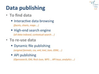 Data	
  publishing	
  
•  To	
  ﬁnd	
  data	
  
    §  Interac?ve	
  data	
  browsing	
  
       (facets,	
  charts,	
  maps	
  …)	
  

    §  High-­‐end	
  search	
  engine	
  
       (all	
  data	
  indexed,	
  contextual	
  search	
  ...)	
  

•  To	
  re-­‐use	
  data	
  
    §  Dynamic	
  ﬁle	
  publishing	
  
       (original	
  formats,	
  csv,	
  xml,	
  kml,	
  Json,	
  OSM,	
  …)	
  

    §  API	
  publishing	
  
       (Opensearch,	
  OAI,	
  Rest-­‐Json,	
  WFS	
  …	
  API	
  keys,	
  analy9cs	
  …)	
  
 