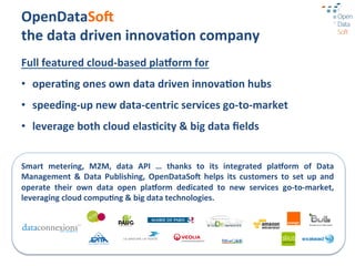 OpenDataSoA	
  
the	
  data	
  driven	
  innova3on	
  company	
  
Full	
  featured	
  cloud-­‐based	
  pla1orm	
  for	
  
•  opera3ng	
  ones	
  own	
  data	
  driven	
  innova3on	
  hubs	
  
•  speeding-­‐up	
  new	
  data-­‐centric	
  services	
  go-­‐to-­‐market	
  
•  leverage	
  both	
  cloud	
  elas3city	
  &	
  big	
  data	
  ﬁelds	
  


Smart	
   metering,	
   M2M,	
   data	
   API	
   …	
   thanks	
   to	
   its	
   integrated	
   pla1orm	
   of	
   Data	
  
Management	
   &	
   Data	
   Publishing,	
   OpenDataSoA	
   helps	
   its	
   customers	
   to	
   set	
   up	
   and	
  
operate	
   their	
   own	
   data	
   open	
   pla1orm	
   dedicated	
   to	
   new	
   services	
   go-­‐to-­‐market,	
  
leveraging	
  cloud	
  compu3ng	
  &	
  big	
  data	
  technologies.	
  
 