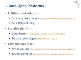 …	
  Data	
  Open	
  Pla1orms	
  …	
  
•  Full-­‐featured	
  solu3on	
  
   §  Data	
  easy	
  procurement	
  (preloaded	
  open	
  content,	
  data	
  connectors	
  …)	
  
   §  Data	
  API	
  publishing	
  
•  Scalable	
  pla1orm	
  
   §  Cloud-­‐based	
  (mutliclouds	
  data	
  storage,	
  new	
  genera9on	
  ETL…)	
  
   §  Big	
  data	
  technologies	
  (MapReduce,	
  Hadoop	
  …)	
  
•  Low-­‐cost	
  approach	
  
   §  Pay-­‐as-­‐you-­‐use	
  (SaaS	
  model,	
  bundles	
  based	
  on	
  data	
  volumes	
  +	
  add-­‐ons…)	
  
   §  Business	
  oriented	
  (pricing	
  designed	
  for	
  networks	
  models	
  e.g.	
  u9li9es)	
  
 