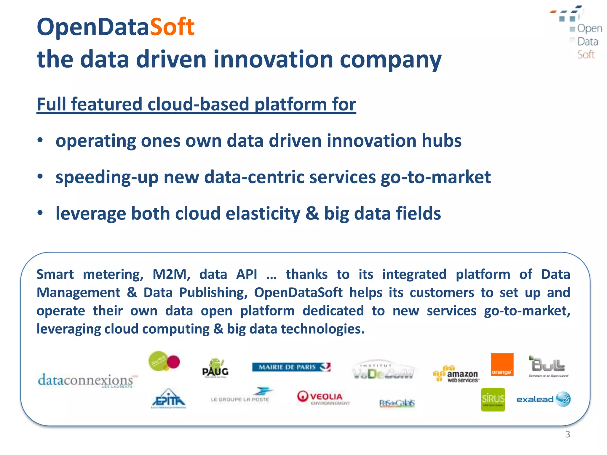 OpenDataSoft
the data driven innovation company
Full featured cloud-based platform for
• operating ones own data driven innovation hubs
• speeding-up new data-centric services go-to-market
• leverage both cloud elasticity & big data fields

Smart metering, M2M, data API … thanks to its integrated platform of Data
Management & Data Publishing, OpenDataSoft helps its customers to set up and
operate their own data open platform dedicated to new services go-to-market,
leveraging cloud computing & big data technologies.




                                                                           3
 